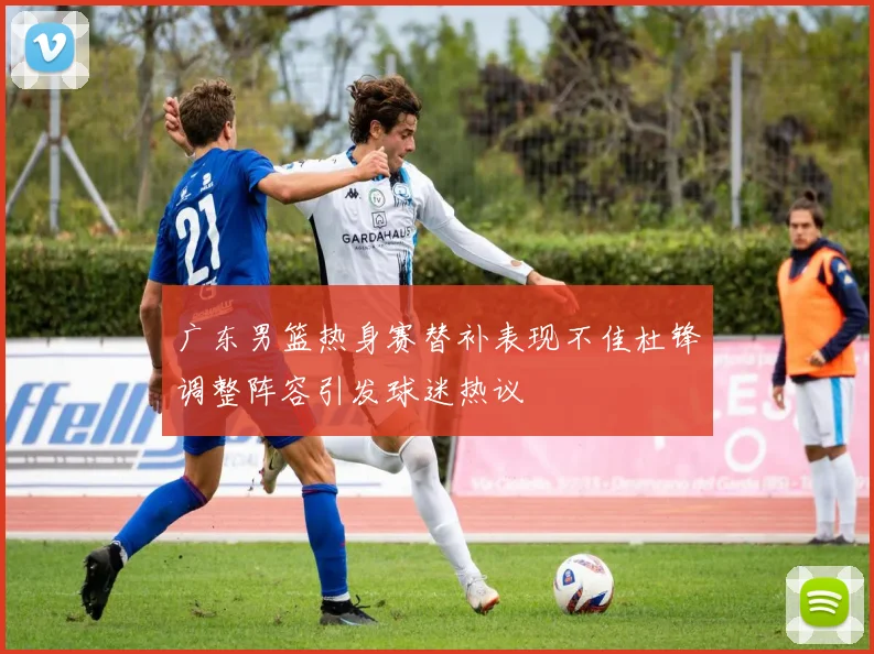 广东男篮热身赛替补表现不佳杜锋调整阵容引发球迷热议